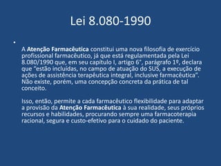 Lei 8.080-1990
•
    A Atenção Farmacêutica constitui uma nova filosofia de exercício
    profissional farmacêutico, já que está regulamentada pela Lei
    8.080/1990 que, em seu capítulo I, artigo 6°, parágrafo 1º, declara
    que “estão incluídas, no campo de atuação do SUS, a execução de
    ações de assistência terapêutica integral, inclusive farmacêutica”.
    Não existe, porém, uma concepção concreta da prática de tal
    conceito.
    Isso, então, permite a cada farmacêutico flexibilidade para adaptar
    a provisão da Atenção Farmacêutica à sua realidade, seus próprios
    recursos e habilidades, procurando sempre uma farmacoterapia
    racional, segura e custo-efetivo para o cuidado do paciente.
 