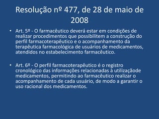 Resolução nº 477, de 28 de maio de
                2008
• Art. 5º - O farmacêutico deverá estar em condições de
  realizar procedimentos que possibilitem a construção do
  perfil farmacoterapêutico e o acompanhamento da
  terapêutica farmacológica de usuários de medicamentos,
  atendidos no estabelecimento farmacêutico.

• Art. 6º - O perfil farmacoterapêutico é o registro
  cronológico das informações relacionadas à utilizaçãode
  medicamentos, permitindo ao farmacêutico realizar o
  acompanhamento de cada usuário, de modo a garantir o
  uso racional dos medicamentos.
 