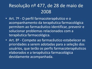 Resolução nº 477, de 28 de maio de
                2008
• Art. 7º - O perfil farmacoterapêutico e o
  acompanhamento da terapêutica farmacológica
  permitem ao farmacêutico identificar, prevenir e
  solucionar problemas relacionados com a
  terapêutica farmacológica.
• Art. 8º - Compete ao farmacêutico estabelecer as
  prioridades a serem adotadas para a seleção dos
  usuários, que terão os perfis farmacoterapêuticos
  elaborados e a terapêutica farmacológica
  devidamente acompanhada.
 