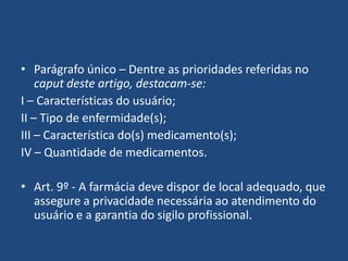 • Parágrafo único – Dentre as prioridades referidas no
    caput deste artigo, destacam-se:
I – Características do usuário;
II – Tipo de enfermidade(s);
III – Característica do(s) medicamento(s);
IV – Quantidade de medicamentos.

• Art. 9º - A farmácia deve dispor de local adequado, que
  assegure a privacidade necessária ao atendimento do
  usuário e a garantia do sigilo profissional.
 