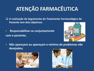 ATENÇÃO FARMACÊUTICA
 A realização de Seguimento do Tratamento Farmacológico do
  Paciente tem dois objetivos:

• Responsabilizar-se conjuntamente
com o paciente;

• Não apareçam ou apareçam o mínimo de problemas não
  desejados;
 