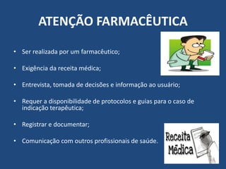 ATENÇÃO FARMACÊUTICA

• Ser realizada por um farmacêutico;

• Exigência da receita médica;

• Entrevista, tomada de decisões e informação ao usuário;

• Requer a disponibilidade de protocolos e guias para o caso de
  indicação terapêutica;

• Registrar e documentar;

• Comunicação com outros profissionais de saúde.
 