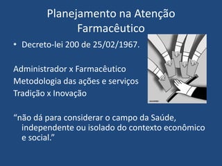 Planejamento na Atenção
              Farmacêutico
• Decreto-lei 200 de 25/02/1967.

Administrador x Farmacêutico
Metodologia das ações e serviços
Tradição x Inovação

“não dá para considerar o campo da Saúde,
  independente ou isolado do contexto econômico
  e social.”
 