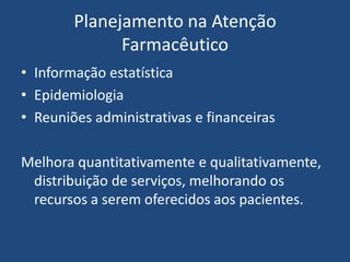 Planejamento na Atenção
              Farmacêutico
• Informação estatística
• Epidemiologia
• Reuniões administrativas e financeiras

Melhora quantitativamente e qualitativamente,
 distribuição de serviços, melhorando os
 recursos a serem oferecidos aos pacientes.
 