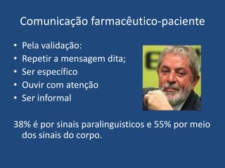 Comunicação farmacêutico-paciente
•   Pela validação:
•   Repetir a mensagem dita;
•   Ser específico
•   Ouvir com atenção
•   Ser informal

38% é por sinais paralinguisticos e 55% por meio
  dos sinais do corpo.
 
