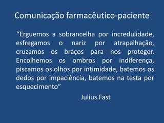 Comunicação farmacêutico-paciente
“Erguemos a sobrancelha por incredulidade,
esfregamos o nariz por atrapalhação,
cruzamos os braços para nos proteger.
Encolhemos os ombros por indiferença,
piscamos os olhos por intimidade, batemos os
dedos por impaciência, batemos na testa por
esquecimento”
                    Julius Fast
 