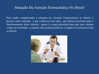 Situação Da Atenção Farmacêutica No Brasil

Para poder compreender a situação da Atenção Farmacêutica no Brasil, é
preciso antes entender o que venha ser esta ação , que fatores precisam para o
funcionamento deste sistema , quem é a peça principal para que este sistema
venha ser realizado, e mostrar seus pontos positivos e negativos existentes hoje
no Brasil.
 