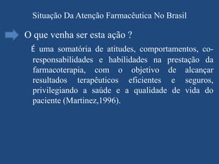 Situação Da Atenção Farmacêutica No Brasil

O que venha ser esta ação ?
 É uma somatória de atitudes, comportamentos, co-
 responsabilidades e habilidades na prestação da
 farmacoterapia, com o objetivo de alcançar
 resultados terapêuticos eficientes e seguros,
 privilegiando a saúde e a qualidade de vida do
 paciente (Martinez,1996).
 