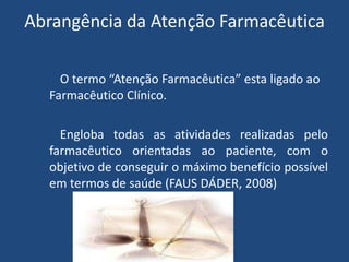 Abrangência da Atenção Farmacêutica

    O termo “Atenção Farmacêutica” esta ligado ao
  Farmacêutico Clínico.

    Engloba todas as atividades realizadas pelo
  farmacêutico orientadas ao paciente, com o
  objetivo de conseguir o máximo benefício possível
  em termos de saúde (FAUS DÁDER, 2008)
 