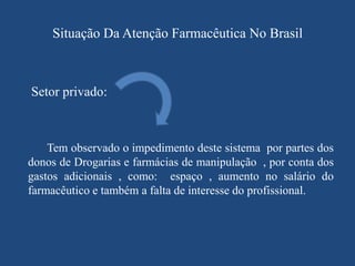 Situação Da Atenção Farmacêutica No Brasil



Setor privado:



    Tem observado o impedimento deste sistema por partes dos
donos de Drogarias e farmácias de manipulação , por conta dos
gastos adicionais , como: espaço , aumento no salário do
farmacêutico e também a falta de interesse do profissional.
 
