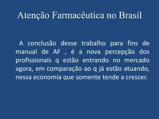 Atenção Farmacêutica no Brasil

 A conclusão desse trabalho para fins de
manual de AF , é a nova percepção dos
profissionais q estão entrando no mercado
agora, em comparação ao q já estão atuando,
nessa economia que somente tende a crescer.
 