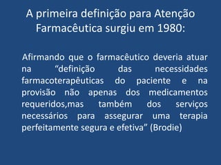 A primeira definição para Atenção
   Farmacêutica surgiu em 1980:

Afirmando que o farmacêutico deveria atuar
na      “definição     das       necessidades
farmacoterapêuticas do paciente e na
provisão não apenas dos medicamentos
requeridos,mas também dos serviços
necessários para assegurar uma terapia
perfeitamente segura e efetiva” (Brodie)
 