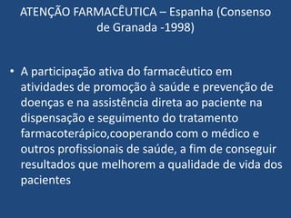 ATENÇÃO FARMACÊUTICA – Espanha (Consenso
            de Granada -1998)


• A participação ativa do farmacêutico em
  atividades de promoção à saúde e prevenção de
  doenças e na assistência direta ao paciente na
  dispensação e seguimento do tratamento
  farmacoterápico,cooperando com o médico e
  outros profissionais de saúde, a fim de conseguir
  resultados que melhorem a qualidade de vida dos
  pacientes
 