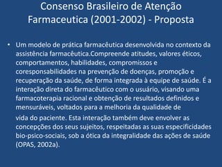 Consenso Brasileiro de Atenção
      Farmaceutica (2001-2002) - Proposta

• Um modelo de prática farmacêutica desenvolvida no contexto da
  assistência farmacêutica.Compreende atitudes, valores éticos,
  comportamentos, habilidades, compromissos e
  coresponsabilidades na prevenção de doenças, promoção e
  recuperação da saúde, de forma integrada à equipe de saúde. É a
  interação direta do farmacêutico com o usuário, visando uma
  farmacoterapia racional e obtenção de resultados definidos e
  mensuráveis, voltados para a melhoria da qualidade de
  vida do paciente. Esta interação também deve envolver as
  concepções dos seus sujeitos, respeitadas as suas especificidades
  bio-psico-sociais, sob a ótica da integralidade das ações de saúde
  (OPAS, 2002a).
 