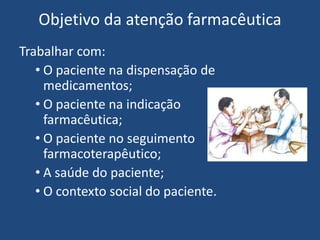 Objetivo da atenção farmacêutica
Trabalhar com:
   • O paciente na dispensação de
     medicamentos;
   • O paciente na indicação
     farmacêutica;
   • O paciente no seguimento
     farmacoterapêutico;
   • A saúde do paciente;
   • O contexto social do paciente.
 