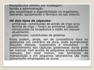  Receptáculos obtidos por moldagem.
 facilita a administração
 alta solubilidade e digestibilidade no organismo,
liberando rapidamente o fármaco de seu interior.
 Há dois tipos de cápsulas:
a) amiláceas: constituídas de amido de trigo e/ou
farinha de trigo – foram as primeiras cápsulas
introduzidas na terapêutica e estão em desuso
atualmente;
b) gelatinosas: constituídas de gelatina.
o Estas podem, ainda, ser de consistência dura ou
gelatinosa (ao contrário da dura, pode acondicionar
soluções oleosas, suspensões e emulsões) – O
preenchimento das cápsulas gelatinosas duras pode
ser manual, com auxílio de pequenos encapsuladores
manuais, por esse motivo, nas farmácias de
manipulação e em pequenos laboratórios são mais
comumente empregadas as duras.
 