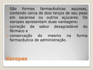 Xaropes
São formas farmacêuticas aquosas,
contendo cerca de dois terços de seu peso
em sacarose ou outros açúcares. Os
xaropes apresentam duas vantagens:
 correção de sabor desagradável do
fármaco e
 conservação do mesmo na forma
farmacêutica de administração.
 