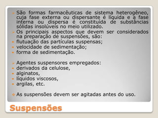 Suspensões
 São formas farmacêuticas de sistema heterogêneo,
cuja fase externa ou dispersante é líquida e a fase
interna ou dispersa é constituída de substâncias
sólidas insolúveis no meio utilizado.
 Os principais aspectos que devem ser considerados
na preparação de suspensões, são:
 flutuação das partículas suspensas;
 velocidade de sedimentação;
 forma de sedimentação.
 Agentes suspensores empregados:
 derivados da celulose,
 alginatos,
 líquidos viscosos,
 argilas, etc.
 As suspensões devem ser agitadas antes do uso.
 