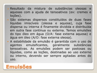 Emulsões
 Resultado da mistura de substâncias oleosas e
aquosas com a ajuda de tensoativos (ex: cremes e
loções).
 São sistemas dispersos constituídos de duas fases
líquidas imiscíveis (oleosa e aquosa), cuja fase
dispersa ou interna é finamente dividida e distribuída
em outra fase contínua ou externa. Temos emulsões
do tipo óleo em água (O/A: fase externa aquosa) e
água em óleo (A/O: fase externa oleosa).
 A estabilidade da emulsão é garantida com o uso de
agentes emulsificantes, geralmente substâncias
tensoativas. As emulsões podem ser pastosas ou
líquidas, como as loções, destinadas ao uso externo
ou interno, devendo ser sempre agitadas antes do
uso.
 