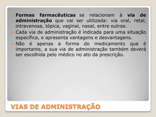 VIAS DE ADMINISTRAÇÃO
 Formas farmacêuticas se relacionam à via de
administração que vai ser utilizada: via oral, retal,
intravenosa, tópica, vaginal, nasal, entre outras.
 Cada via de administração é indicada para uma situação
específica, e apresenta vantagens e desvantagens.
 Não é apenas a forma do medicamento que é
importante, a sua via de administração também deverá
ser escolhida pelo médico no ato da prescrição.
 