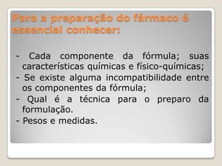 Para a preparação do fármaco é
essencial conhecer:
- Cada componente da fórmula; suas
características químicas e físico-químicas;
- Se existe alguma incompatibilidade entre
os componentes da fórmula;
- Qual é a técnica para o preparo da
formulação.
- Pesos e medidas.
 
