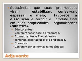 Adjuvante
 Substâncias que suas propriedades
visam estabilizar, conservar,
espessar o meio, favorecer a
dissolução e corrigir o produto final
em suas propriedades organolépticas
(CORRETIVO).
― Edulcorantes:
 Conferem sabor doce à preparação.
― Aromatizantes e Flavorizantes
 conferem sabor agradável à preparação.
― Corantes:
 Conferem cor as formas farmacêuticas
 