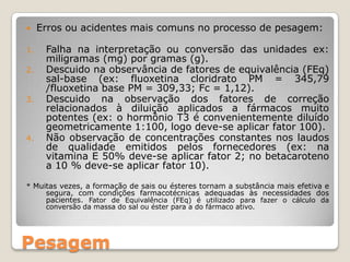 Pesagem
 Erros ou acidentes mais comuns no processo de pesagem:
1. Falha na interpretação ou conversão das unidades ex:
miligramas (mg) por gramas (g).
2. Descuido na observância de fatores de equivalência (FEq)
sal-base (ex: fluoxetina cloridrato PM = 345,79
/fluoxetina base PM = 309,33; Fc = 1,12).
3. Descuido na observação dos fatores de correção
relacionados à diluição aplicados a fármacos muito
potentes (ex: o hormônio T3 é convenientemente diluído
geometricamente 1:100, logo deve-se aplicar fator 100).
4. Não observação de concentrações constantes nos laudos
de qualidade emitidos pelos fornecedores (ex: na
vitamina E 50% deve-se aplicar fator 2; no betacaroteno
a 10 % deve-se aplicar fator 10).
* Muitas vezes, a formação de sais ou ésteres tornam a substância mais efetiva e
segura, com condições farmacotécnicas adequadas às necessidades dos
pacientes. Fator de Equivalência (FEq) é utilizado para fazer o cálculo da
conversão da massa do sal ou éster para a do fármaco ativo.
 