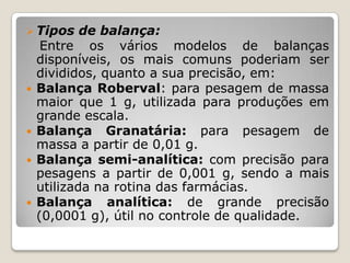  Tipos de balança:
Entre os vários modelos de balanças
disponíveis, os mais comuns poderiam ser
divididos, quanto a sua precisão, em:
 Balança Roberval: para pesagem de massa
maior que 1 g, utilizada para produções em
grande escala.
 Balança Granatária: para pesagem de
massa a partir de 0,01 g.
 Balança semi-analítica: com precisão para
pesagens a partir de 0,001 g, sendo a mais
utilizada na rotina das farmácias.
 Balança analítica: de grande precisão
(0,0001 g), útil no controle de qualidade.
 