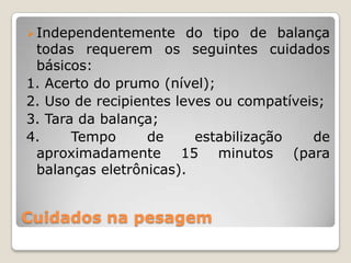 Cuidados na pesagem
Independentemente do tipo de balança
todas requerem os seguintes cuidados
básicos:
1. Acerto do prumo (nível);
2. Uso de recipientes leves ou compatíveis;
3. Tara da balança;
4. Tempo de estabilização de
aproximadamente 15 minutos (para
balanças eletrônicas).
 