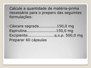 Calcule a quantidade de matéria-prima
necessária para o preparo das seguintes
formulações:
Cáscara sagrada..............150,0 mg
Espirulina.......................150,0 mg
Excipiente.....................q.s.p. 500,0 mg
Preparar 60 cápsulas
 
