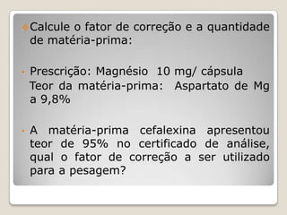 Calcule o fator de correção e a quantidade
de matéria-prima:
• Prescrição: Magnésio 10 mg/ cápsula
Teor da matéria-prima: Aspartato de Mg
a 9,8%
• A matéria-prima cefalexina apresentou
teor de 95% no certificado de análise,
qual o fator de correção a ser utilizado
para a pesagem?
 