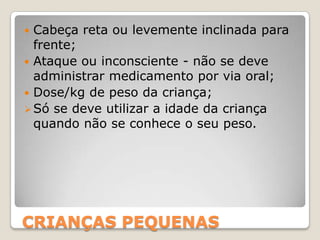 CRIANÇAS PEQUENAS
 Cabeça reta ou levemente inclinada para
frente;
 Ataque ou inconsciente - não se deve
administrar medicamento por via oral;
 Dose/kg de peso da criança;
Só se deve utilizar a idade da criança
quando não se conhece o seu peso.
 