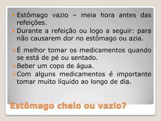 Estômago cheio ou vazio?
 Estômago vazio – meia hora antes das
refeições.
 Durante a refeição ou logo a seguir: para
não causarem dor no estômago ou azia.
É melhor tomar os medicamentos quando
se está de pé ou sentado.
Beber um copo de água.
Com alguns medicamentos é importante
tomar muito líquido ao longo de dia.
 