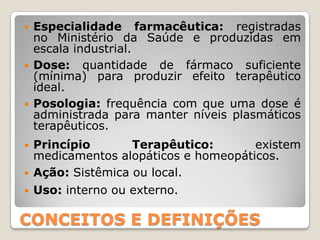  Especialidade farmacêutica: registradas
no Ministério da Saúde e produzidas em
escala industrial.
 Dose: quantidade de fármaco suficiente
(mínima) para produzir efeito terapêutico
ideal.
 Posologia: frequência com que uma dose é
administrada para manter níveis plasmáticos
terapêuticos.
 Princípio Terapêutico: existem
medicamentos alopáticos e homeopáticos.
 Ação: Sistêmica ou local.
 Uso: interno ou externo.
CONCEITOS E DEFINIÇÕES
 