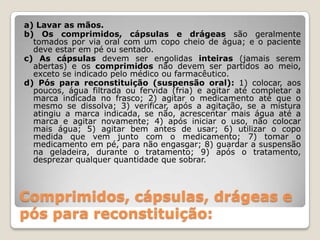 Comprimidos, cápsulas, drágeas e
pós para reconstituição:
a) Lavar as mãos.
b) Os comprimidos, cápsulas e drágeas são geralmente
tomados por via oral com um copo cheio de água; e o paciente
deve estar em pé ou sentado.
c) As cápsulas devem ser engolidas inteiras (jamais serem
abertas) e os comprimidos não devem ser partidos ao meio,
exceto se indicado pelo médico ou farmacêutico.
d) Pós para reconstituição (suspensão oral): 1) colocar, aos
poucos, água filtrada ou fervida (fria) e agitar até completar a
marca indicada no frasco; 2) agitar o medicamento até que o
mesmo se dissolva; 3) verificar, após a agitação, se a mistura
atingiu a marca indicada, se não, acrescentar mais água até a
marca e agitar novamente; 4) após iniciar o uso, não colocar
mais água; 5) agitar bem antes de usar; 6) utilizar o copo
medida que vem junto com o medicamento; 7) tomar o
medicamento em pé, para não engasgar; 8) guardar a suspensão
na geladeira, durante o tratamento; 9) após o tratamento,
desprezar qualquer quantidade que sobrar.
 