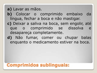 Comprimidos sublinguais:
a) Lavar as mãos.
b) Colocar o comprimido embaixo da
língua, fechar a boca e não mastigar.
c) Deixar a saliva na boca, sem engolir, até
que o comprimido se dissolva e
desapareça completamente.
d) Não fumar, comer ou chupar balas
enquanto o medicamento estiver na boca.
 