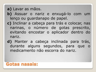Gotas nasais:
a) Lavar as mãos.
b) Assuar o nariz e enxugá-lo com um
lenço ou guardanapo de papel.
c) Inclinar a cabeça para trás e colocar, nas
narinas, o número de gotas prescrito,
evitando encostar o aplicador dentro do
nariz.
d) Manter a cabeça inclinada para trás,
durante alguns segundos, para que o
medicamento não escorra do nariz.
 