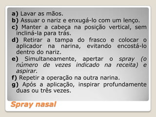 Spray nasal
a) Lavar as mãos.
b) Assuar o nariz e enxugá-lo com um lenço.
c) Manter a cabeça na posição vertical, sem
incliná-la para trás.
d) Retirar a tampa do frasco e colocar o
aplicador na narina, evitando encostá-lo
dentro do nariz.
e) Simultaneamente, apertar o spray (o
número de vezes indicado na receita) e
aspirar.
f) Repetir a operação na outra narina.
g) Após a aplicação, inspirar profundamente
duas ou três vezes.
 
