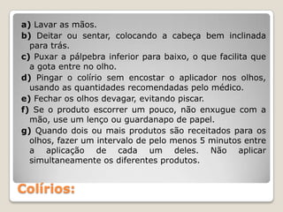 Colírios:
a) Lavar as mãos.
b) Deitar ou sentar, colocando a cabeça bem inclinada
para trás.
c) Puxar a pálpebra inferior para baixo, o que facilita que
a gota entre no olho.
d) Pingar o colírio sem encostar o aplicador nos olhos,
usando as quantidades recomendadas pelo médico.
e) Fechar os olhos devagar, evitando piscar.
f) Se o produto escorrer um pouco, não enxugue com a
mão, use um lenço ou guardanapo de papel.
g) Quando dois ou mais produtos são receitados para os
olhos, fazer um intervalo de pelo menos 5 minutos entre
a aplicação de cada um deles. Não aplicar
simultaneamente os diferentes produtos.
 
