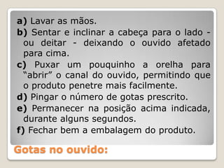 Gotas no ouvido:
a) Lavar as mãos.
b) Sentar e inclinar a cabeça para o lado -
ou deitar - deixando o ouvido afetado
para cima.
c) Puxar um pouquinho a orelha para
“abrir” o canal do ouvido, permitindo que
o produto penetre mais facilmente.
d) Pingar o número de gotas prescrito.
e) Permanecer na posição acima indicada,
durante alguns segundos.
f) Fechar bem a embalagem do produto.
 