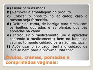 Óvulos, cremes, pomadas e
comprimidos vaginais:
a) Lavar bem as mãos.
b) Remover a embalagem do produto.
c) Colocar o produto no aplicador, caso o
mesmo seja fornecido.
d) Deitar na cama, de barriga para cima, com
os joelhos dobrados e as plantas dos pés
apoiadas na cama.
e) Introduzir o medicamento (ou o aplicador
contendo o medicamento) bem no fundo da
vagina, tomando cuidado para não machucar.
f) Após usar o aplicador tenha o cuidado de
lavá-lo bem para a próxima utilização.
 