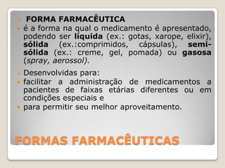 FORMAS FARMACÊUTICAS
 FORMA FARMACÊUTICA
 é a forma na qual o medicamento é apresentado,
podendo ser líquida (ex.: gotas, xarope, elixir),
sólida (ex.:comprimidos, cápsulas), semi-
sólida (ex.: creme, gel, pomada) ou gasosa
(spray, aerossol).
 Desenvolvidas para:
 facilitar a administração de medicamentos a
pacientes de faixas etárias diferentes ou em
condições especiais e
 para permitir seu melhor aproveitamento.
 