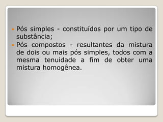  Pós simples - constituídos por um tipo de
substância;
 Pós compostos - resultantes da mistura
de dois ou mais pós simples, todos com a
mesma tenuidade a fim de obter uma
mistura homogênea.
 