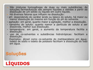     São misturas homogêneas de duas ou mais substâncias. As
     soluções farmacêuticas são sempre líquidas e obtidas a partir da
     dissolução de um sólido ou líquido em outro líquido.
    Há diversos fatores que influem na dissolução:
-   pH: dependendo do caráter ácido ou básico do soluto, há maior ou
     menor dissolução do mesmo em função do pH do solvente.
-   agitação: em geral, quanto maior a agitação, melhor a dissolução.
-   tamanho do soluto: quanto menor a partícula de soluto a ser
     dissolvida, melhor sua dissolução.
-    temperatura: em geral, o aumento da temperatura facilita a
     dissolução.
-    uso de co-solventes e substâncias hidrotrópicas: facilitam a
     dissolução.
    Exemplos: álcool como co-solvente do metilparabeno em água;
     iodeto de sódio e iodeto de potássio facilitam a dissolução do iodo
     em água.



Soluções

LÍQUIDOS
 
