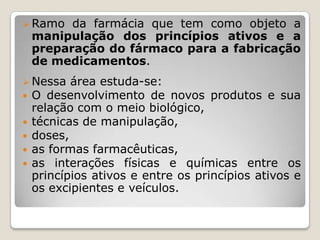  Ramo    da farmácia que tem como objeto a
    manipulação dos princípios ativos e a
    preparação do fármaco para a fabricação
    de medicamentos.
 Nessa área estuda-se:
 O desenvolvimento de       novos produtos e sua
    relação com o meio biológico,
   técnicas de manipulação,
   doses,
   as formas farmacêuticas,
   as interações físicas e químicas entre os
    princípios ativos e entre os princípios ativos e
    os excipientes e veículos.
 