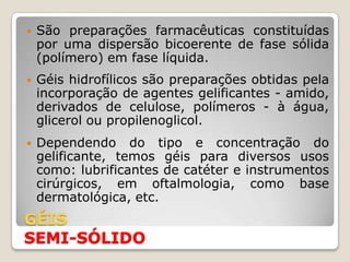    São preparações farmacêuticas constituídas
    por uma dispersão bicoerente de fase sólida
    (polímero) em fase líquida.
   Géis hidrofílicos são preparações obtidas pela
    incorporação de agentes gelificantes - amido,
    derivados de celulose, polímeros - à água,
    glicerol ou propilenoglicol.
   Dependendo do tipo e concentração do
    gelificante, temos géis para diversos usos
    como: lubrificantes de catéter e instrumentos
    cirúrgicos, em oftalmologia, como base
    dermatológica, etc.
GÉIS
SEMI-SÓLIDO
 