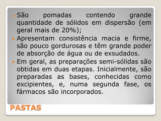  São     pomadas      contendo      grande
  quantidade de sólidos em dispersão (em
  geral mais de 20%);
 Apresentam consistência macia e firme,
  são pouco gordurosas e têm grande poder
  de absorção de água ou de exsudados.
 Em geral, as preparações semi-sólidas são
  obtidas em duas etapas. Inicialmente, são
  preparadas as bases, conhecidas como
  excipientes, e, numa segunda fase, os
  fármacos são incorporados.

PASTAS
 