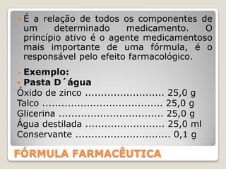 É a relação de todos os componentes de
 um     determinado     medicamento.    O
 princípio ativo é o agente medicamentoso
 mais importante de uma fórmula, é o
 responsável pelo efeito farmacológico.
 Exemplo:
 Pasta D´água
Óxido de zinco ......................... 25,0 g
Talco ...................................... 25,0 g
Glicerina ................................. 25,0 g
Água destilada ......................... 25,0 ml
Conservante .............................. 0,1 g

FÓRMULA FARMACÊUTICA
 