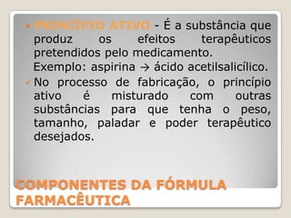  PRINCÍPIO ATIVO - É a substância que
   produz     os    efeitos    terapêuticos
   pretendidos pelo medicamento.
   Exemplo: aspirina → ácido acetilsalicílico.
  No processo de fabricação, o princípio
   ativo   é    misturado    com       outras
   substâncias para que tenha o peso,
   tamanho, paladar e poder terapêutico
   desejados.



COMPONENTES DA FÓRMULA
FARMACÊUTICA
 