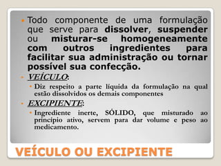  Todo componente de uma formulação
  que serve para dissolver, suspender
  ou    misturar-se   homogeneamente
  com      outros   ingredientes   para
  facilitar sua administração ou tornar
  possível sua confecção.
• VEÍCULO:
    • Diz respeito a parte líquida da formulação na qual
      estão dissolvidos os demais componentes
•   EXCIPIENTE:
    • Ingrediente inerte, SÓLIDO, que misturado ao
      princípio ativo, servem para dar volume e peso ao
      medicamento.


VEÍCULO OU EXCIPIENTE
 